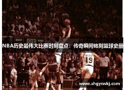 NBA历史最伟大比赛时刻盘点：传奇瞬间铭刻篮球史册